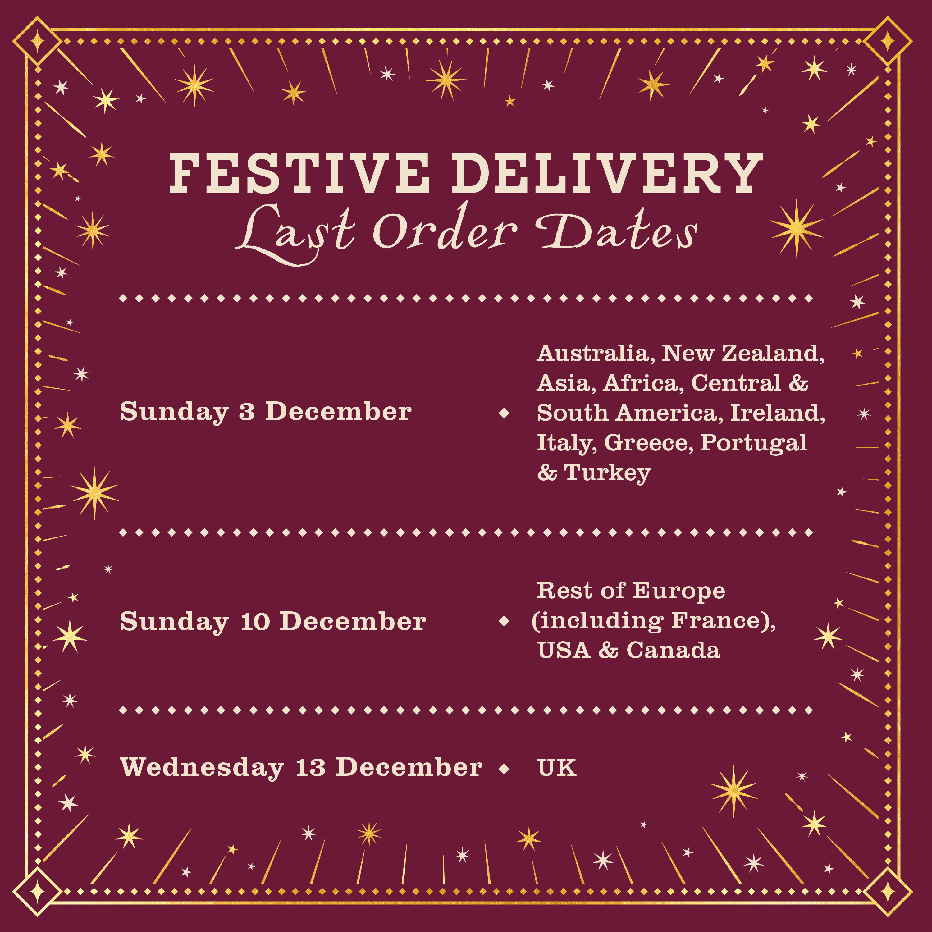 Festive Delivery Last Order Dates. Wednesday 13th December for UK. Sunday 10th December for USA, Canada and the rest of Europe including France. Sunday 3rd December for rest of world. 